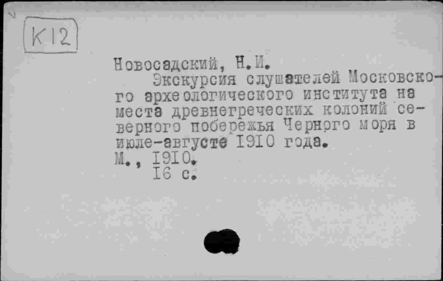 ﻿ш
Новосадский, Н.И.
Экскурсия слушателей Московско го археологического института на места древнегреческих колоний северного побережья Черного моря в июле-августе 1910 года.
М,. 1910.-
16 с.